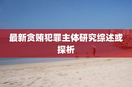 最新貪賄犯罪主體研究綜述或探析