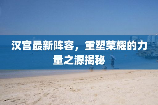 漢宮最新陣容，重塑榮耀的力量之源揭秘