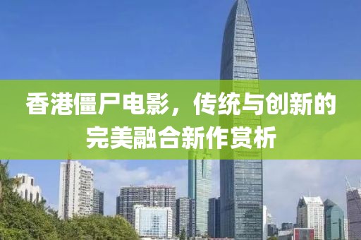香港僵尸電影，傳統與創新的完美融合新作賞析