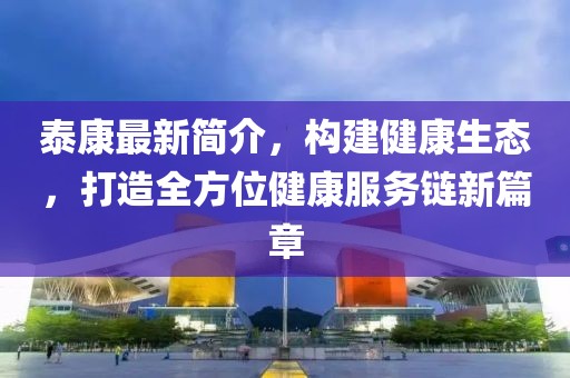 泰康最新簡介,構建健康生態,打造全方位健康服務鏈新篇章
