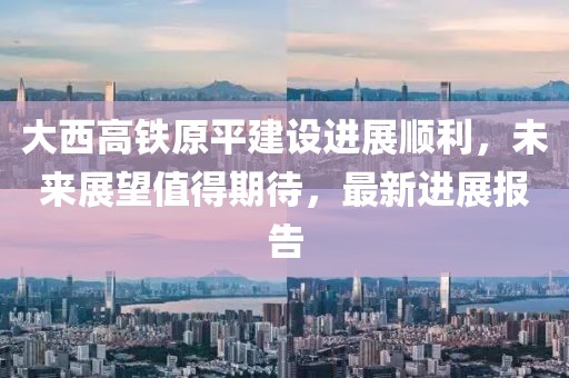 大西高鐵原平建設(shè)進(jìn)展順利,未來展望值得期待,最新進(jìn)展報(bào)告