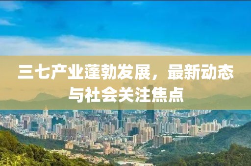 三七產業蓬勃發展,最新動態與社會關注焦點