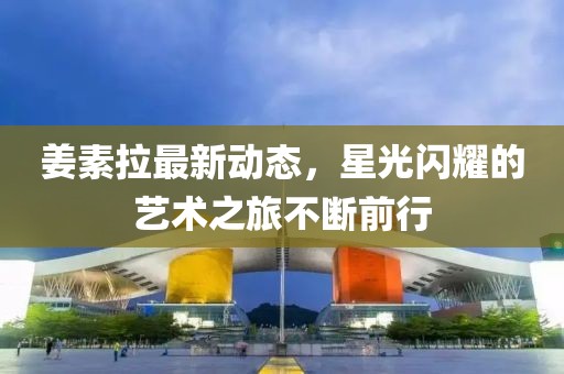 姜素拉最新動態，星光閃耀的藝術之旅不斷前行