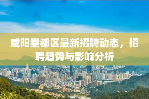 咸陽秦都區最新招聘動態,招聘趨勢與影響分析