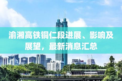 渝湘高鐵銅仁段進(jìn)展、影響及展望，最新消息匯總