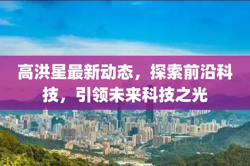 高洪星最新動態(tài),探索前沿科技,引領(lǐng)未來科技之光