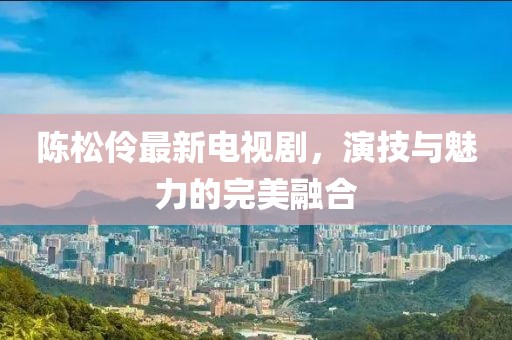 陳松伶最新電視劇,演技與魅力的完美融合