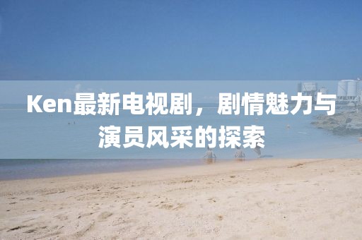 Ken最新電視劇,劇情魅力與演員風采的探索