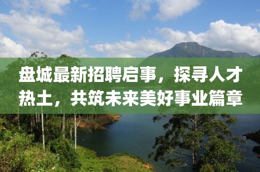 盤(pán)城最新招聘啟事,探尋人才熱土,共筑未來(lái)美好事業(yè)篇章