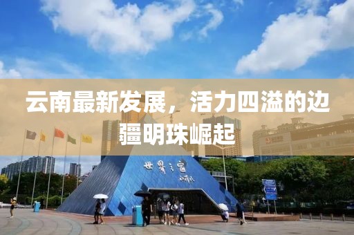 云南最新發(fā)展，活力四溢的邊疆明珠崛起