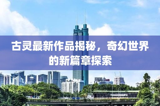 古靈最新作品揭秘,奇幻世界的新篇章探索