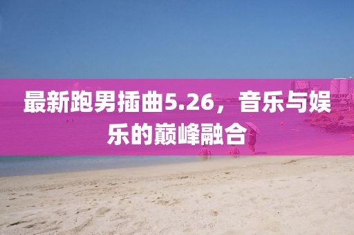 最新跑男插曲5.26,音樂與娛樂的巔峰融合