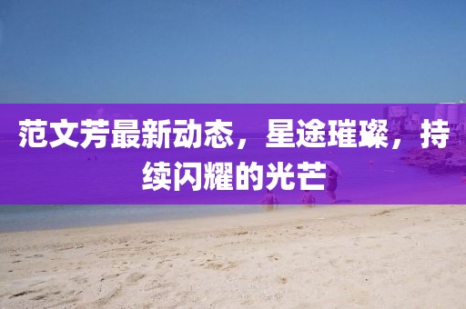 范文芳最新動態,星途璀璨,持續閃耀的光芒