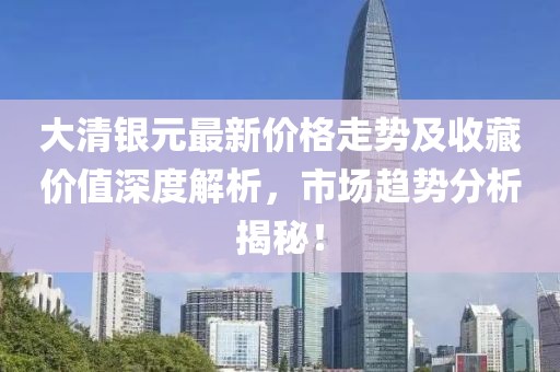 大清銀元最新價格走勢及收藏價值深度解析,市場趨勢分析揭秘!