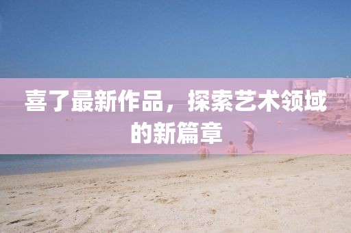喜了最新作品,探索藝術(shù)領(lǐng)域的新篇章