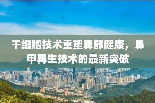 干細胞技術重塑鼻部健康,鼻甲再生技術的最新突破