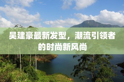 吳建豪最新發型,潮流引領者的時尚新風尚