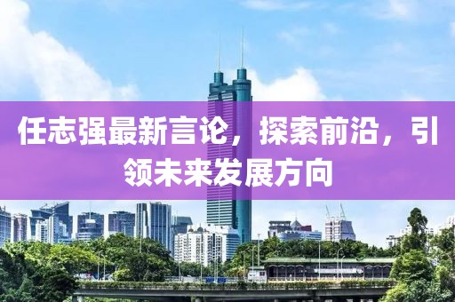 任志強最新言論,探索前沿,引領(lǐng)未來發(fā)展方向