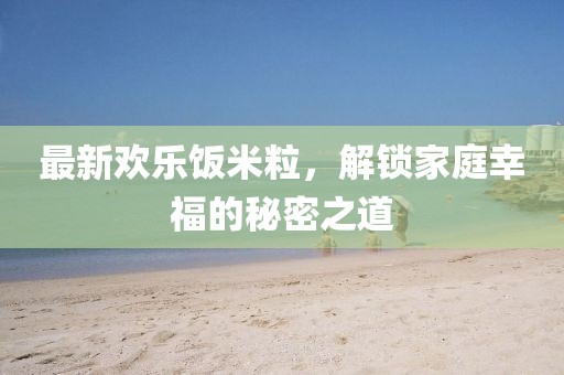 最新歡樂飯米粒，解鎖家庭幸福的秘密之道