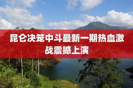 昆侖決籠中斗最新一期熱血激戰震撼上演