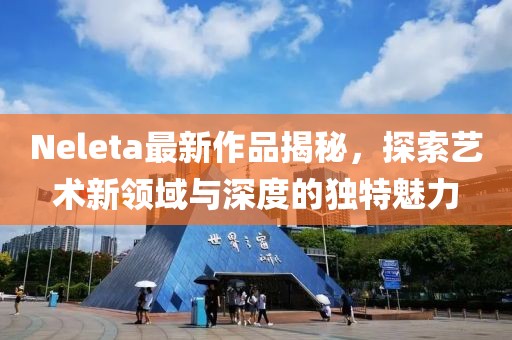 Neleta最新作品揭秘,探索藝術新領域與深度的獨特魅力