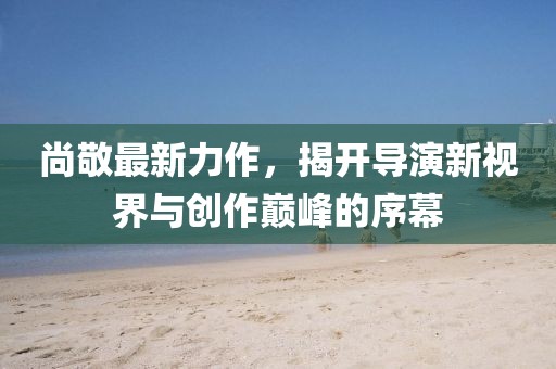 尚敬最新力作，揭開(kāi)導(dǎo)演新視界與創(chuàng)作巔峰的序幕