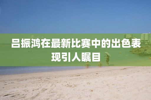 呂振鴻在最新比賽中的出色表現引人矚目