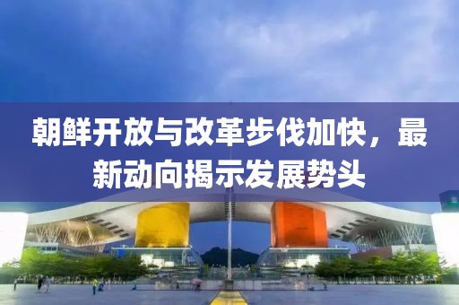 朝鮮開放與改革步伐加快,最新動向揭示發展勢頭