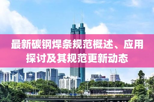 最新碳鋼焊條規范概述、應用探討及其規范更新動態