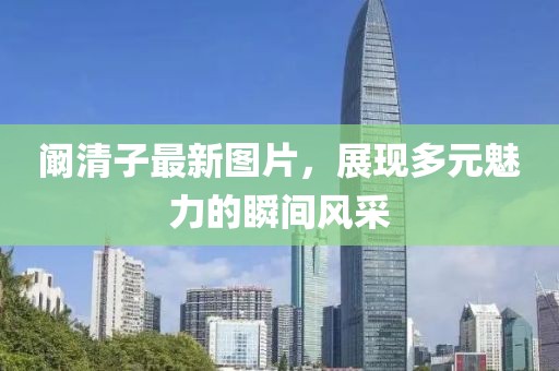 闞清子最新圖片,展現(xiàn)多元魅力的瞬間風(fēng)采