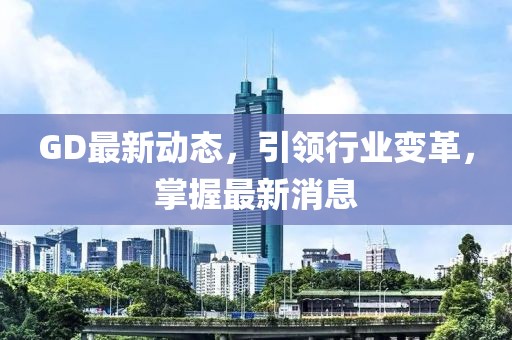 GD最新動(dòng)態(tài)，引領(lǐng)行業(yè)變革，掌握最新消息
