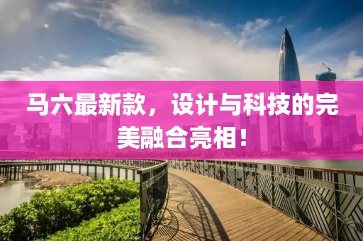 馬六最新款,設(shè)計(jì)與科技的完美融合亮相!