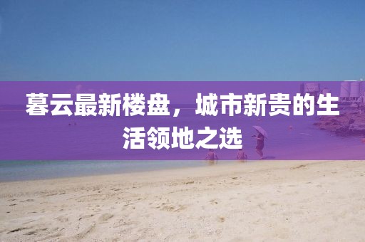暮云最新樓盤,城市新貴的生活領地之選