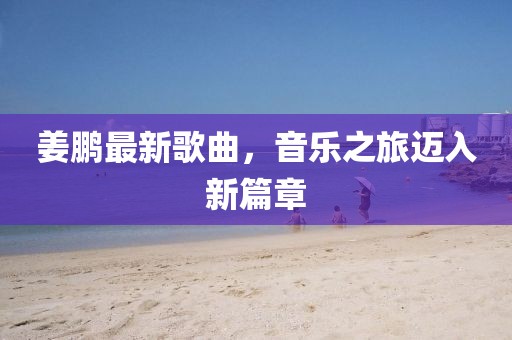 姜鵬最新歌曲,音樂(lè)之旅邁入新篇章