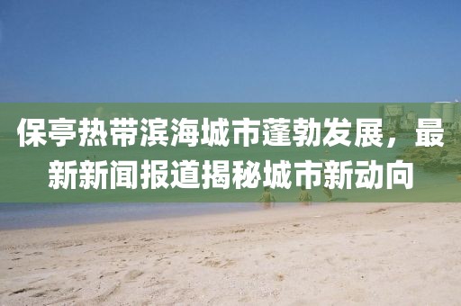保亭熱帶濱海城市蓬勃發展,最新新聞報道揭秘城市新動向