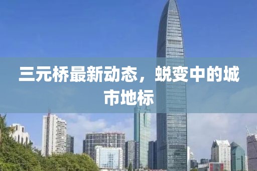 三元橋最新動態,蛻變中的城市地標