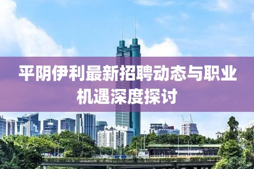 平陰伊利最新招聘動態(tài)與職業(yè)機遇深度探討