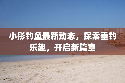 小彤釣魚最新動態,探索垂釣樂趣,開啟新篇章