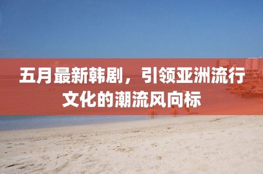五月最新韓劇,引領(lǐng)亞洲流行文化的潮流風(fēng)向標(biāo)