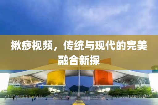 揪痧視頻,傳統與現代的完美融合新探