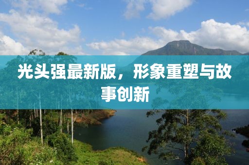 光頭強(qiáng)最新版,形象重塑與故事創(chuàng)新