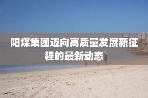 陽煤集團邁向高質量發展新征程的最新動態