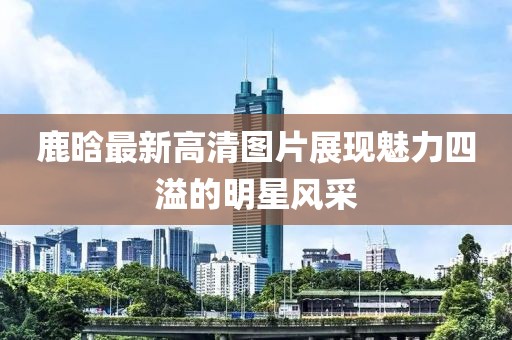 鹿晗最新高清圖片展現(xiàn)魅力四溢的明星風(fēng)采