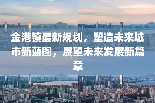 金港鎮最新規劃,塑造未來城市新藍圖,展望未來發展新篇章