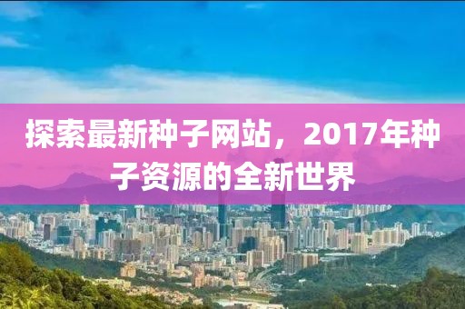 探索最新種子網(wǎng)站,2017年種子資源的全新世界