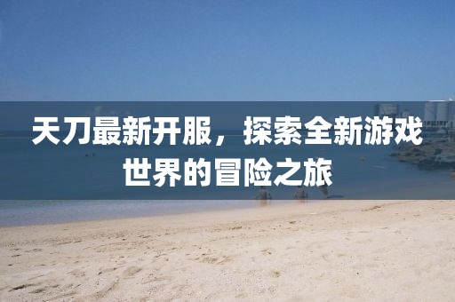 天刀最新開服,探索全新游戲世界的冒險(xiǎn)之旅