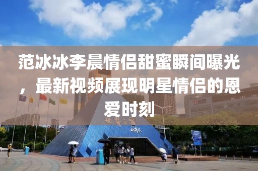 范冰冰李晨情侶甜蜜瞬間曝光,最新視頻展現(xiàn)明星情侶的恩愛(ài)時(shí)刻