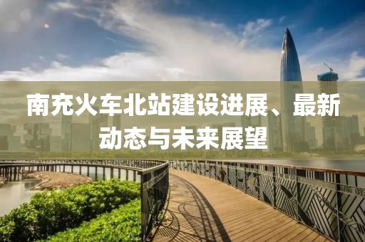 南充火車北站建設進展、最新動態與未來展望
