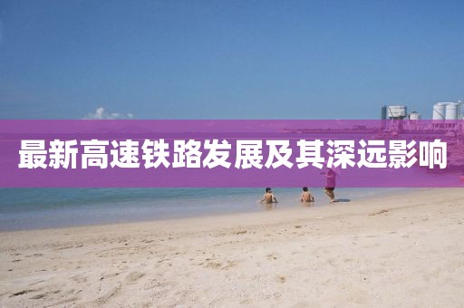最新高速鐵路發(fā)展及其深遠(yuǎn)影響