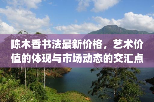 陳木香書法最新價格,藝術(shù)價值的體現(xiàn)與市場動態(tài)的交匯點